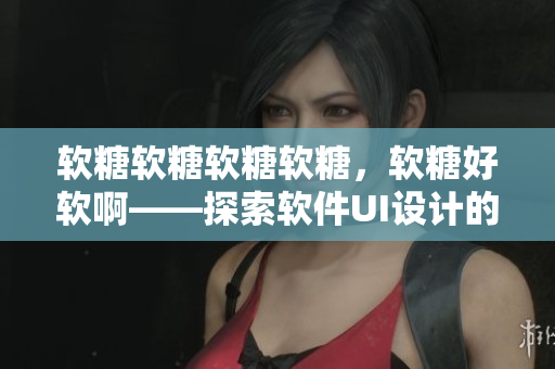 軟糖軟糖軟糖軟糖，軟糖好軟啊——探索軟件UI設(shè)計(jì)的心路歷程