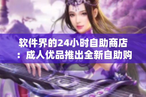 軟件界的24小時(shí)自助商店：成人優(yōu)品推出全新自助購物體驗(yàn)