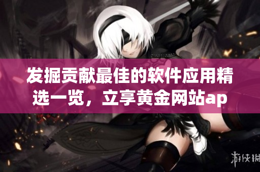 發(fā)掘貢獻(xiàn)最佳的軟件應(yīng)用精選一覽，立享黃金網(wǎng)站app全方位服務(wù)