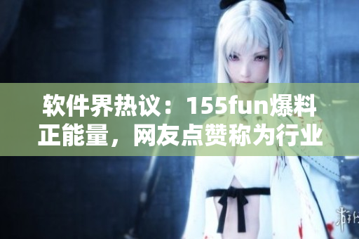 軟件界熱議：155fun爆料正能量，網(wǎng)友點(diǎn)贊稱為行業(yè)楷模