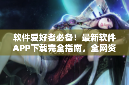 軟件愛好者必備！最新軟件APP下載完全指南，全網(wǎng)資源匯總！