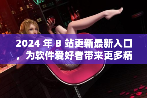 2024 年 B 站更新最新入口，為軟件愛(ài)好者帶來(lái)更多精彩資訊！