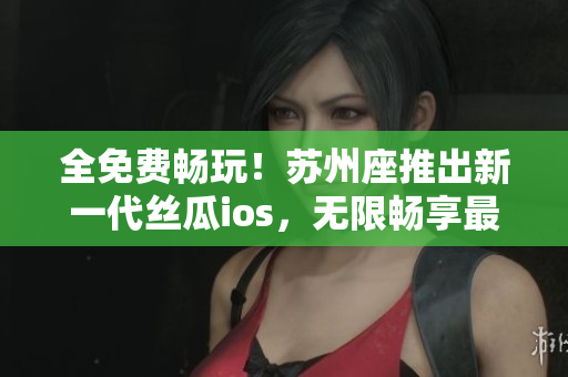全免費(fèi)暢玩！蘇州座推出新一代絲瓜ios，無限暢享最佳軟件體驗(yàn)！