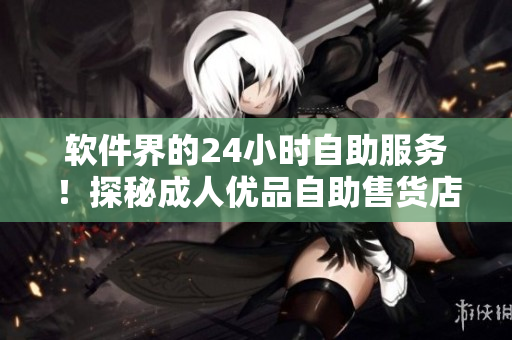 軟件界的24小時(shí)自助服務(wù)！探秘成人優(yōu)品自助售貨店，實(shí)現(xiàn)終極購(gòu)物體驗(yàn)
