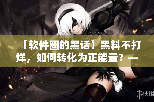 【軟件圈的黑話】黑料不打烊，如何轉(zhuǎn)化為正能量？——一名編輯的思考與探索