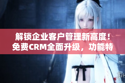 解鎖企業(yè)客戶管理新高度！免費(fèi)CRM全面升級(jí)，功能特色強(qiáng)化