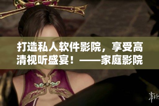 打造私人軟件影院，享受高清視聽(tīng)盛宴！——家庭影院IMAX技術(shù)全解析。