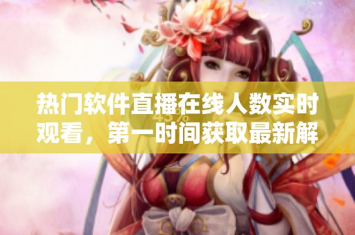 熱門軟件直播在線人數(shù)實時觀看，第一時間獲取最新解決方案！