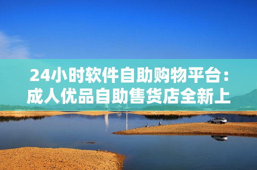 24小時(shí)軟件自助購物平臺(tái)：成人優(yōu)品自助售貨店全新上線