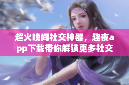 超火晚間社交神器，趣夜app下載帶你解鎖更多社交玩法！