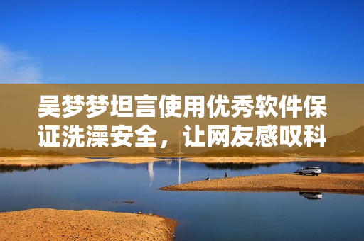 吳夢夢坦言使用優(yōu)秀軟件保證洗澡安全，讓網(wǎng)友感嘆科技進步