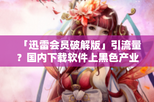 「迅雷會員破解版」引流量？國內(nèi)下載軟件上黑色產(chǎn)業(yè)鏈叢生！