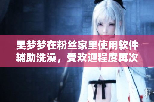 吳夢(mèng)夢(mèng)在粉絲家里使用軟件輔助洗澡，受歡迎程度再次升級(jí)