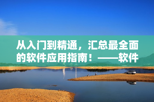 從入門到精通，匯總最全面的軟件應(yīng)用指南！——軟件大全指南