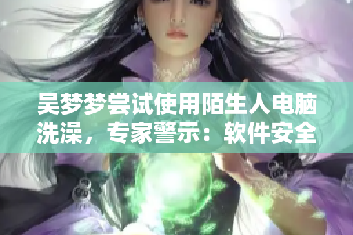 吳夢夢嘗試使用陌生人電腦洗澡，專家警示：軟件安全風(fēng)險(xiǎn)需警惕！