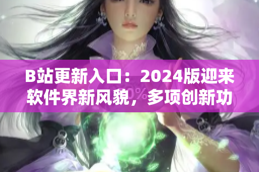 B站更新入口：2024版迎來軟件界新風(fēng)貌，多項(xiàng)創(chuàng)新功能驚艷亮相！