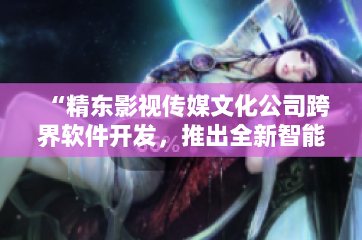 “精東影視傳媒文化公司跨界軟件開發(fā)，推出全新智能編輯工具”