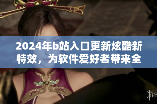2024年b站入口更新炫酷新特效，為軟件愛好者帶來全新視覺體驗(yàn)