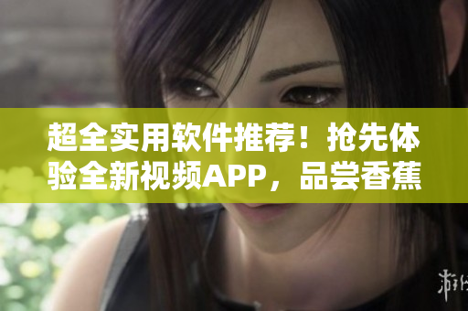 超全實用軟件推薦！搶先體驗全新視頻APP，品嘗香蕉般甜蜜體驗