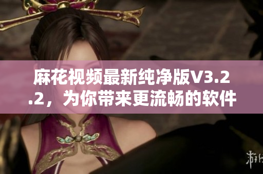麻花視頻最新純凈版V3.2.2，為你帶來更流暢的軟件使用體驗(yàn)