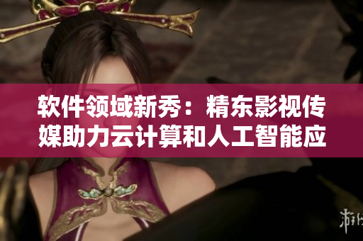 軟件領(lǐng)域新秀：精東影視傳媒助力云計(jì)算和人工智能應(yīng)用發(fā)展