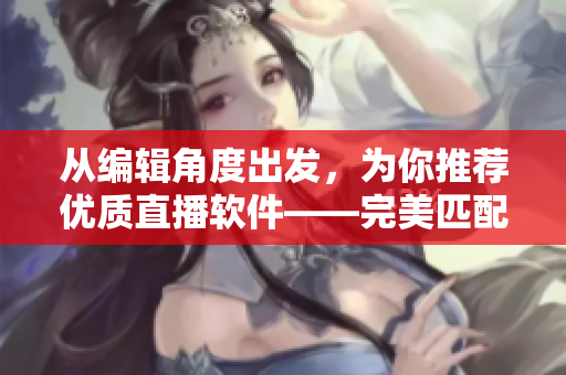 從編輯角度出發(fā)，為你推薦優(yōu)質(zhì)直播軟件——完美匹配你的創(chuàng)作需求！