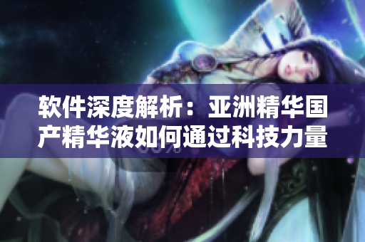 軟件深度解析：亞洲精華國(guó)產(chǎn)精華液如何通過(guò)科技力量提升肌膚護(hù)理效果