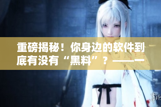 重磅揭秘！你身邊的軟件到底有沒有“黑料”？——一個編輯的調(diào)查報告
