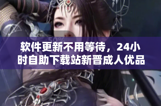 軟件更新不用等待，24小時(shí)自助下載站新晉成人優(yōu)品，千萬(wàn)級(jí)軟件任性下載