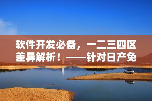 軟件開發(fā)必備，一二三四區(qū)差異解析！——針對日產(chǎn)免費線路的分析