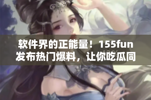 軟件界的正能量！155fun發(fā)布熱門爆料，讓你吃瓜同時收獲軟件技能！