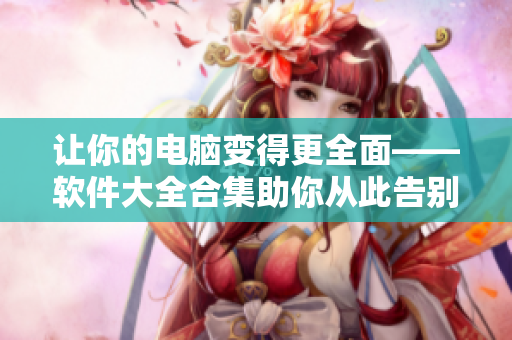讓你的電腦變得更全面——軟件大全合集助你從此告別軟件選擇困難癥！