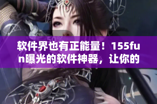 軟件界也有正能量！155fun曝光的軟件神器，讓你的工作事半功倍