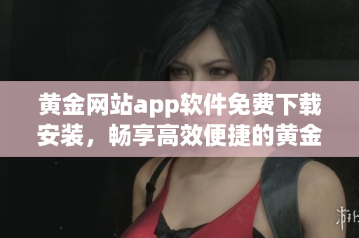 黃金網(wǎng)站app軟件免費(fèi)下載安裝，暢享高效便捷的黃金交易生活