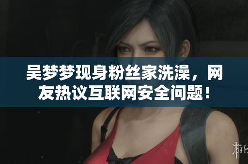 吳夢(mèng)夢(mèng)現(xiàn)身粉絲家洗澡，網(wǎng)友熱議互聯(lián)網(wǎng)安全問(wèn)題！
