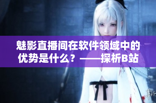 魅影直播間在軟件領域中的優(yōu)勢是什么？——探析B站直播的軟件應用前景