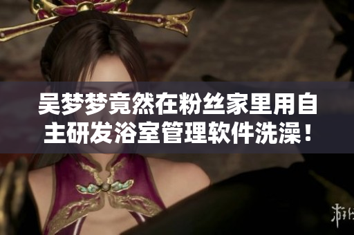 吳夢(mèng)夢(mèng)竟然在粉絲家里用自主研發(fā)浴室管理軟件洗澡！