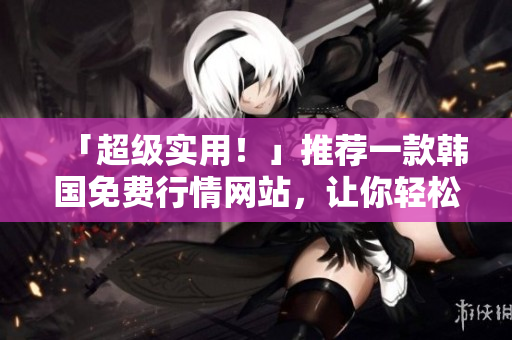 「超級(jí)實(shí)用！」推薦一款韓國(guó)免費(fèi)行情網(wǎng)站，讓你輕松掌握軟件市場(chǎng)最新動(dòng)態(tài)