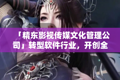 「精東影視傳媒文化管理公司」轉(zhuǎn)型軟件行業(yè)，開創(chuàng)全新篇章