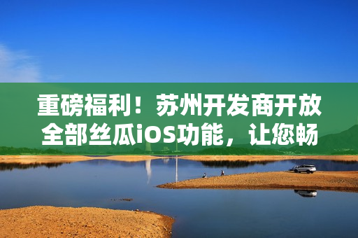 重磅福利！蘇州開發(fā)商開放全部絲瓜iOS功能，讓您暢享軟件高級功能！