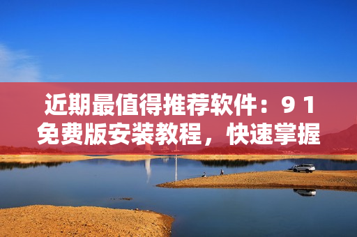 近期最值得推薦軟件：9 1免費(fèi)版安裝教程，快速掌握使用技巧！