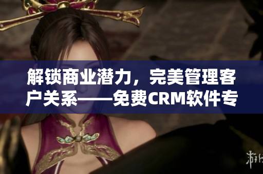 解鎖商業(yè)潛力，完美管理客戶關系——免費CRM軟件專屬特色揭秘