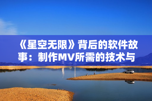 《星空無(wú)限》背后的軟件故事：制作MV所需的技術(shù)與工具揭秘