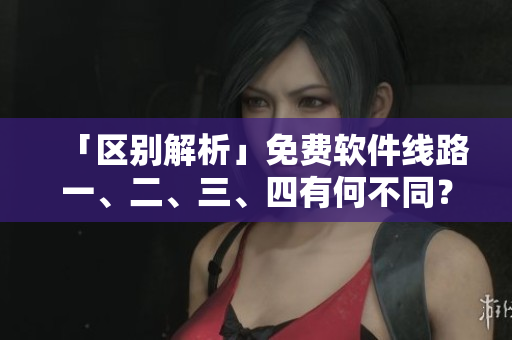 「區(qū)別解析」免費軟件線路一、二、三、四有何不同？
