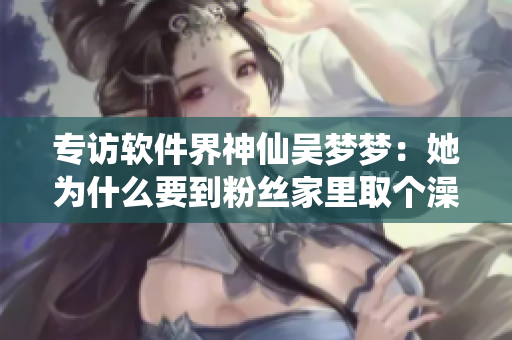 專訪軟件界神仙吳夢夢：她為什么要到粉絲家里取個澡呢？