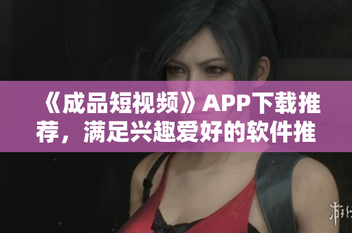 《成品短視頻》APP下載推薦，滿足興趣愛好的軟件推薦