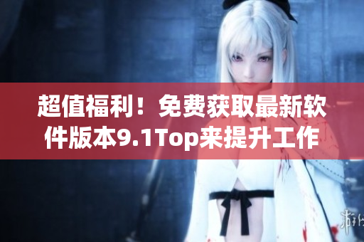 超值福利！免費獲取最新軟件版本9.1Top來提升工作效率！