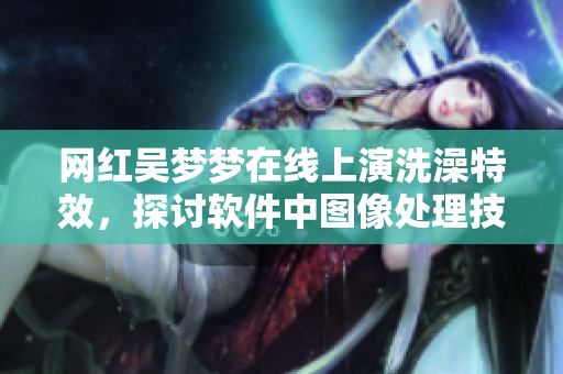 網(wǎng)紅吳夢夢在線上演洗澡特效，探討軟件中圖像處理技術(shù)