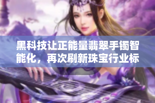 黑科技讓正能量翡翠手鐲智能化，再次刷新珠寶行業(yè)標(biāo)準(zhǔn)！
