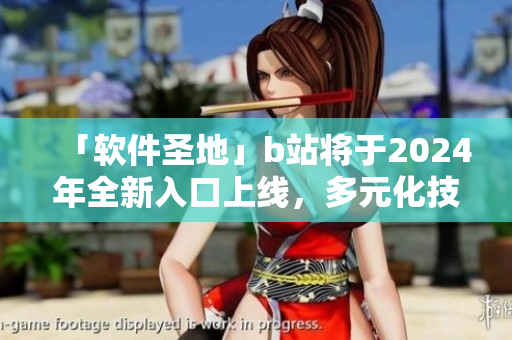 「軟件圣地」b站將于2024年全新入口上線，多元化技術細節(jié)驚艷IT界！